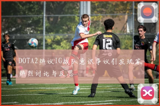 DOTA2热议IG战队意识争议引发玩家热烈讨论与反思