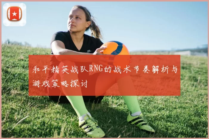 和平精英战队RNG的战术节奏解析与游戏策略探讨