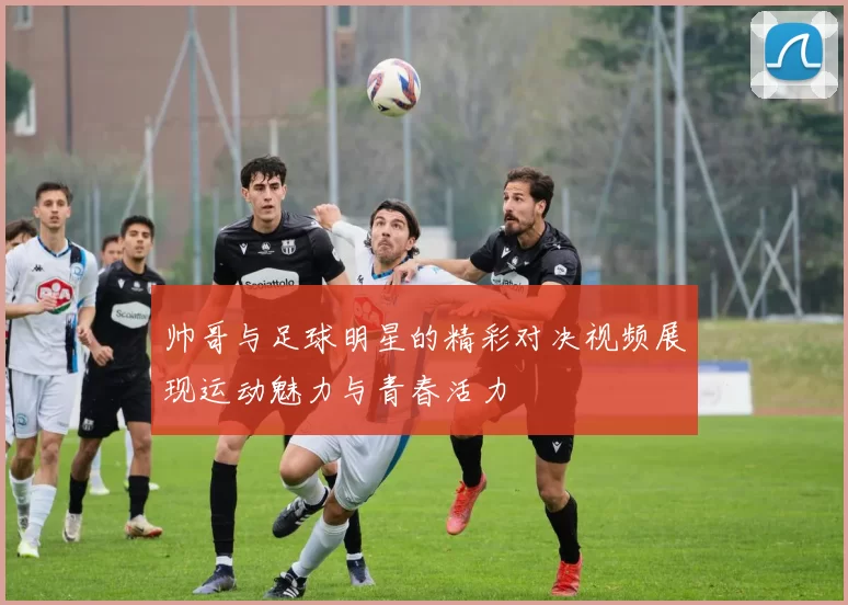 帅哥与足球明星的精彩对决视频展现运动魅力与青春活力