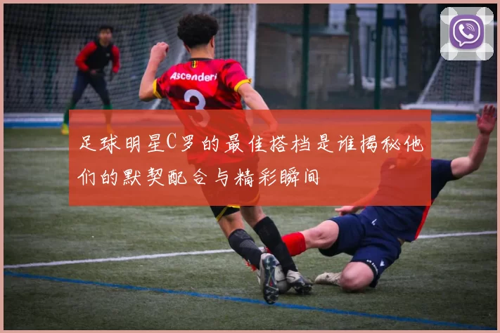 足球明星C罗的最佳搭档是谁揭秘他们的默契配合与精彩瞬间