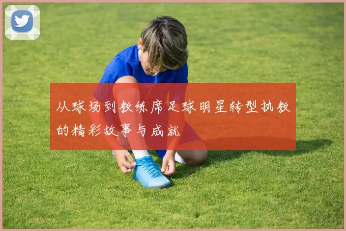 从球场到教练席足球明星转型执教的精彩故事与成就