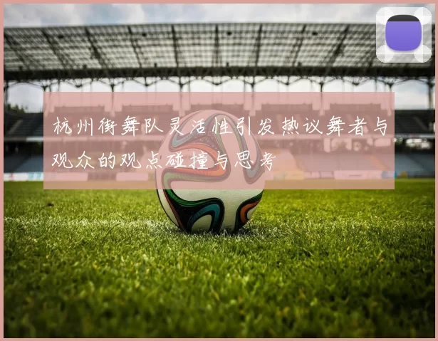 杭州街舞队灵活性引发热议舞者与观众的观点碰撞与思考
