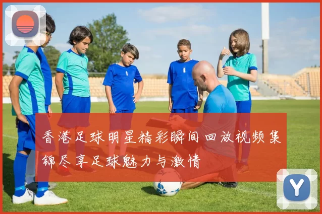 香港足球明星精彩瞬间回放视频集锦尽享足球魅力与激情