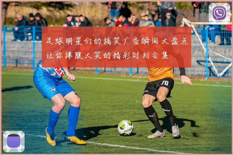 足球明星们的搞笑广告瞬间大盘点让你捧腹大笑的精彩时刻合集