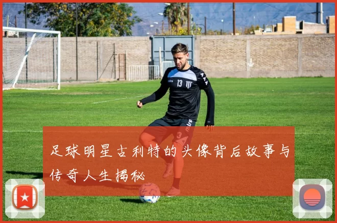 足球明星古利特的头像背后故事与传奇人生揭秘