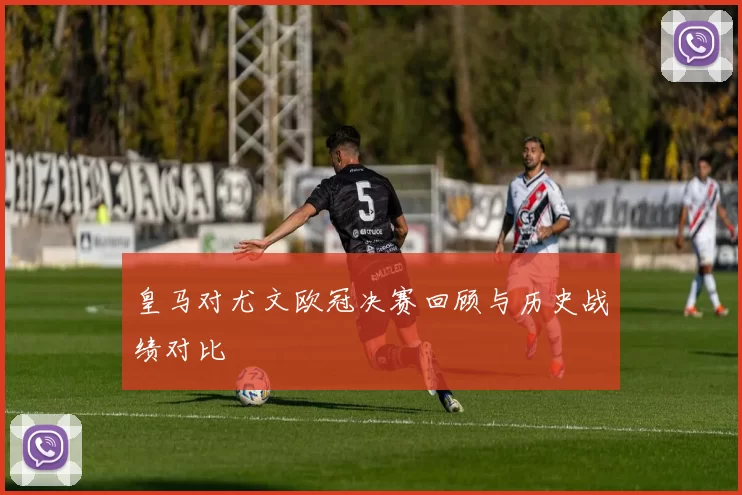 皇马对尤文欧冠决赛回顾与历史战绩对比