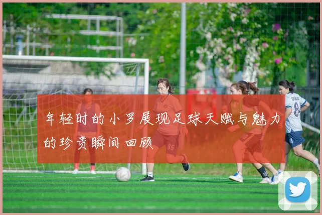 年轻时的小罗展现足球天赋与魅力的珍贵瞬间回顾