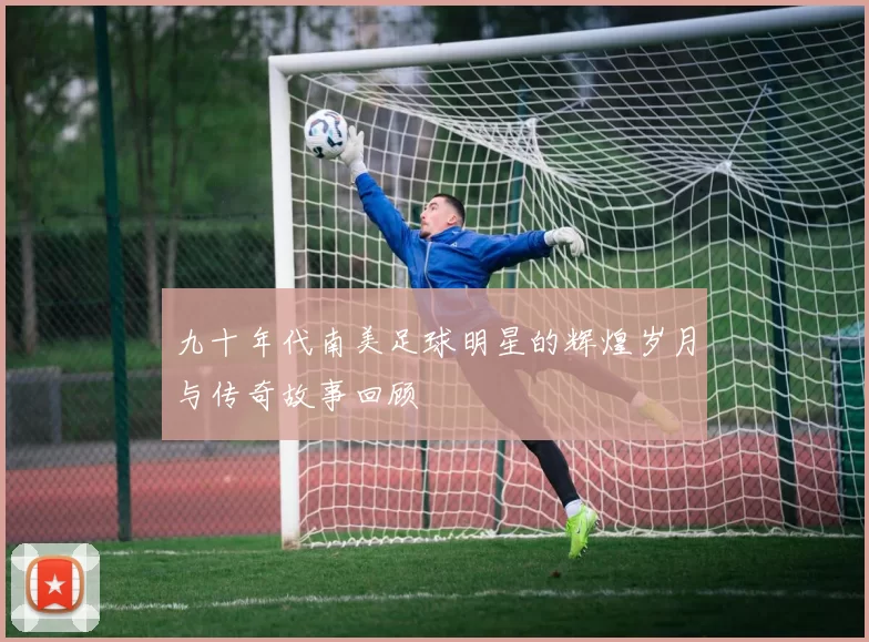 九十年代南美足球明星的辉煌岁月与传奇故事回顾