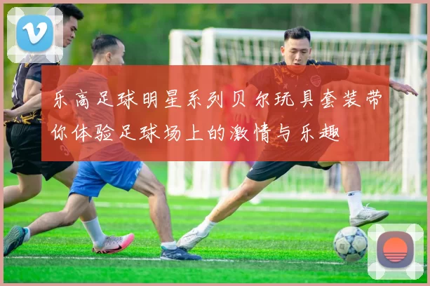 乐高足球明星系列贝尔玩具套装带你体验足球场上的激情与乐趣