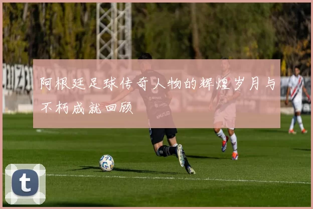 阿根廷足球传奇人物的辉煌岁月与不朽成就回顾