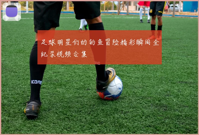 足球明星们的钓鱼冒险精彩瞬间全纪录视频合集