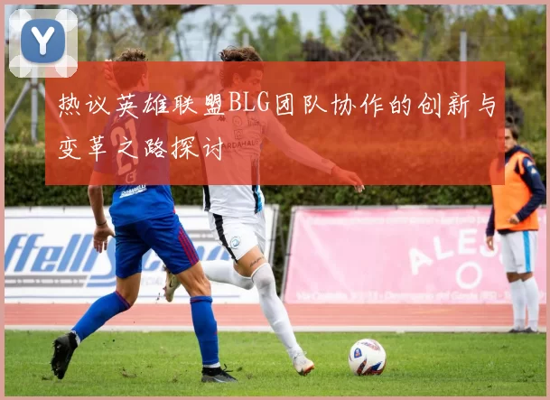 热议英雄联盟BLG团队协作的创新与变革之路探讨
