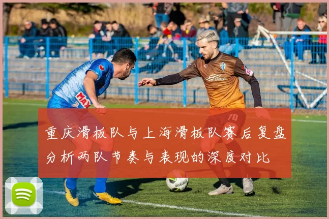 重庆滑板队与上海滑板队赛后复盘分析两队节奏与表现的深度对比