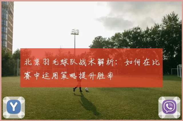 北京羽毛球队战术解析：如何在比赛中运用策略提升胜率
