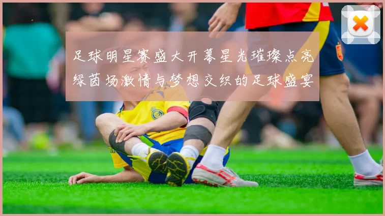 足球明星赛盛大开幕星光璀璨点亮绿茵场激情与梦想交织的足球盛宴