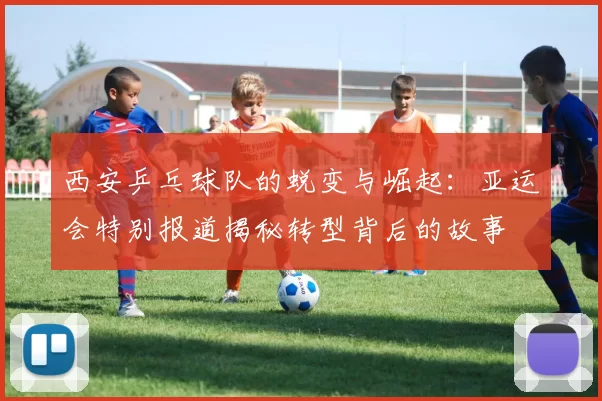 西安乒乓球队的蜕变与崛起：亚运会特别报道揭秘转型背后的故事