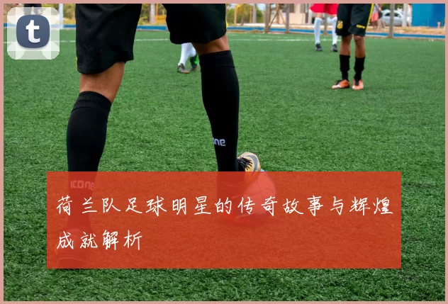 荷兰队足球明星的传奇故事与辉煌成就解析