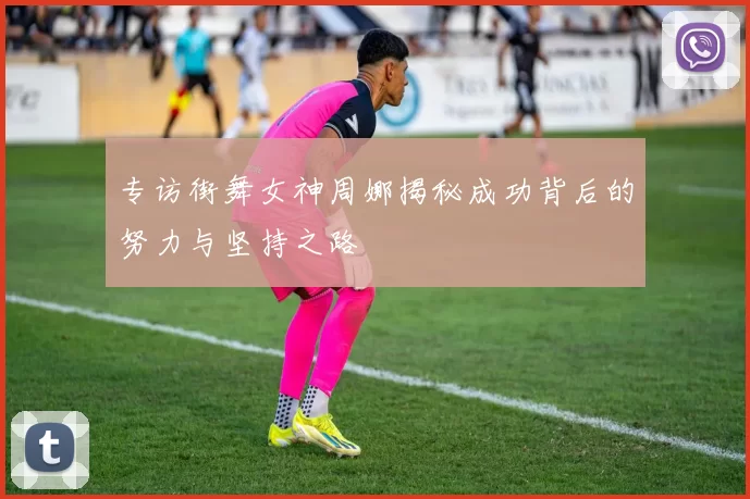 专访街舞女神周娜揭秘成功背后的努力与坚持之路