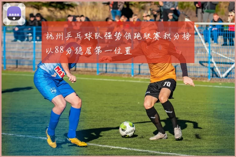 杭州乒乓球队强势领跑联赛积分榜以88分稳居第一位置