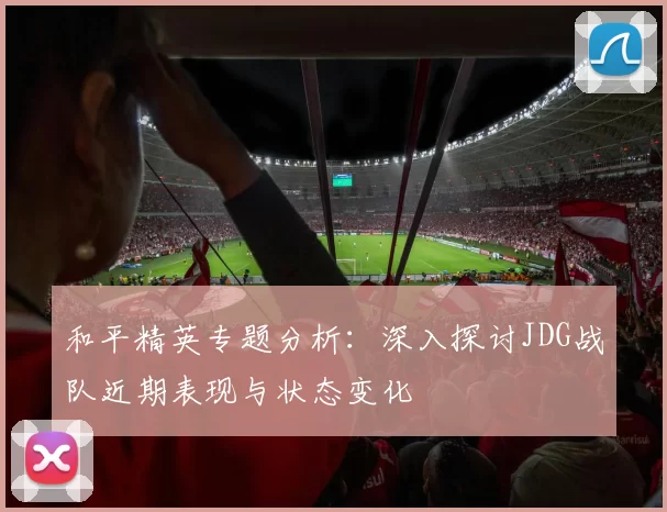 和平精英专题分析：深入探讨JDG战队近期表现与状态变化