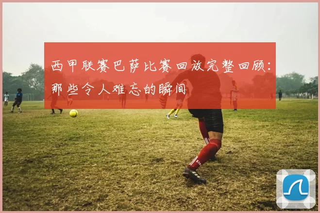 西甲联赛巴萨比赛回放完整回顾：那些令人难忘的瞬间