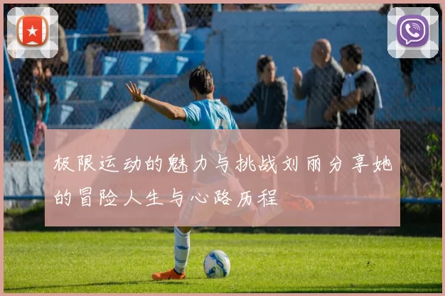 极限运动的魅力与挑战刘丽分享她的冒险人生与心路历程