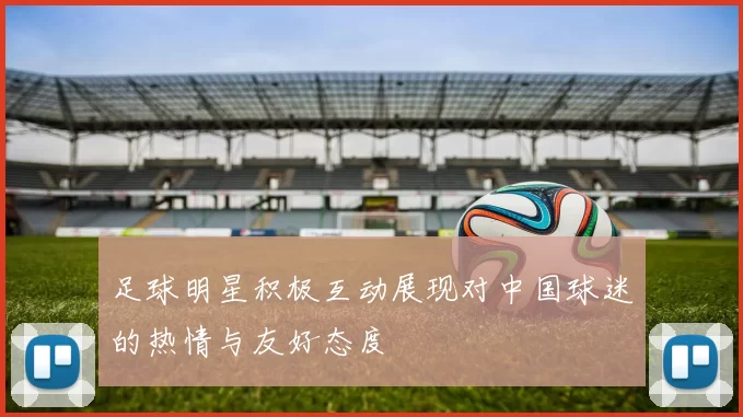 足球明星积极互动展现对中国球迷的热情与友好态度