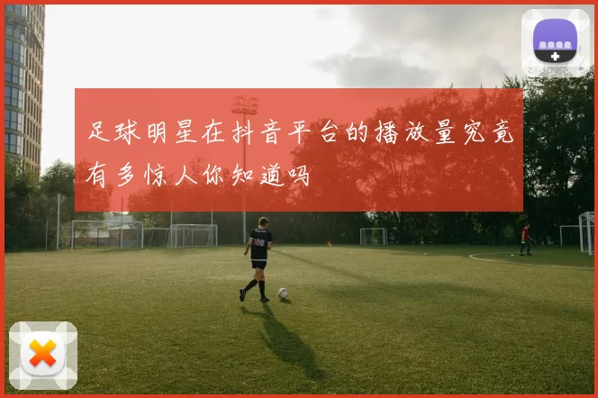 足球明星在抖音平台的播放量究竟有多惊人你知道吗