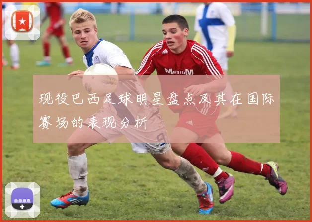现役巴西足球明星盘点及其在国际赛场的表现分析