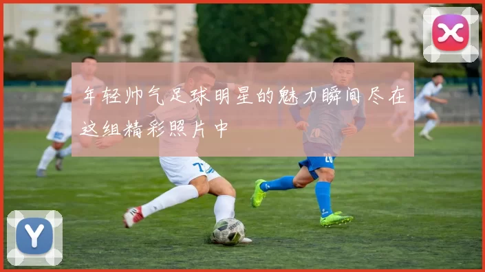 年轻帅气足球明星的魅力瞬间尽在这组精彩照片中