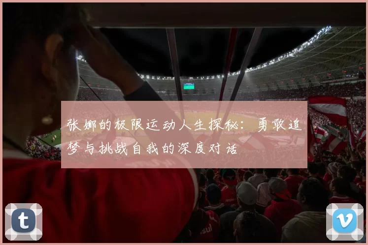 张娜的极限运动人生探秘：勇敢追梦与挑战自我的深度对话