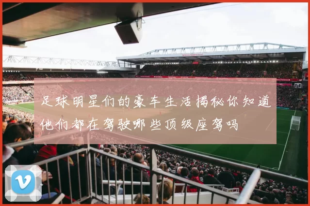 足球明星们的豪车生活揭秘你知道他们都在驾驶哪些顶级座驾吗