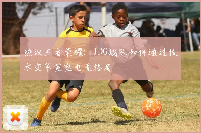 热议王者荣耀：JDG战队如何通过技术变革重塑电竞格局