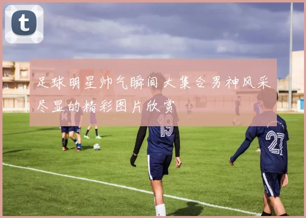 足球明星帅气瞬间大集合男神风采尽显的精彩图片欣赏