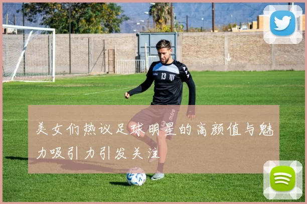 美女们热议足球明星的高颜值与魅力吸引力引发关注
