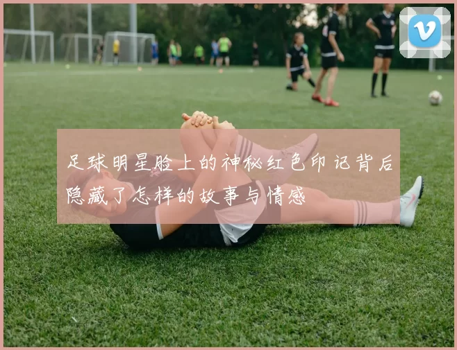 足球明星脸上的神秘红色印记背后隐藏了怎样的故事与情感