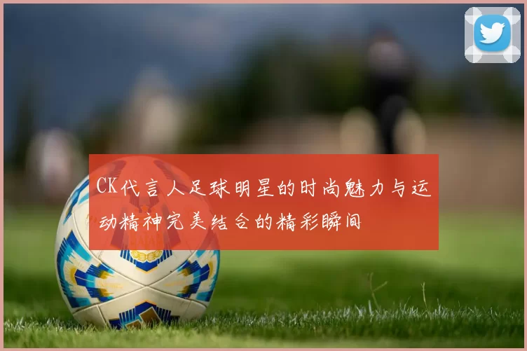 CK代言人足球明星的时尚魅力与运动精神完美结合的精彩瞬间