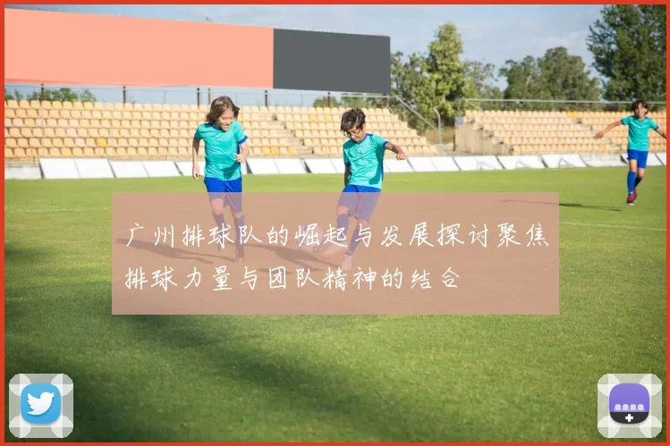 广州排球队的崛起与发展探讨聚焦排球力量与团队精神的结合