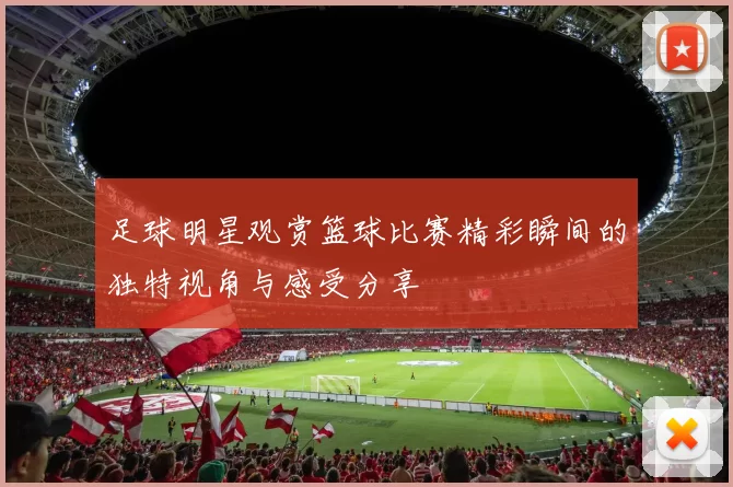 足球明星观赏篮球比赛精彩瞬间的独特视角与感受分享