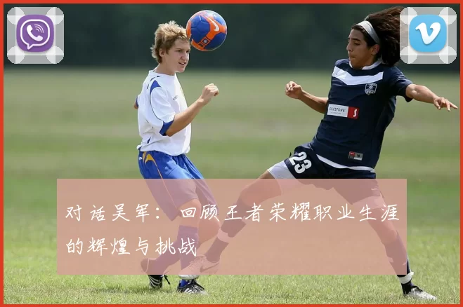 对话吴军：回顾王者荣耀职业生涯的辉煌与挑战