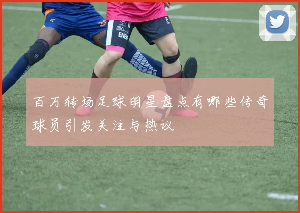 百万转场足球明星盘点有哪些传奇球员引发关注与热议