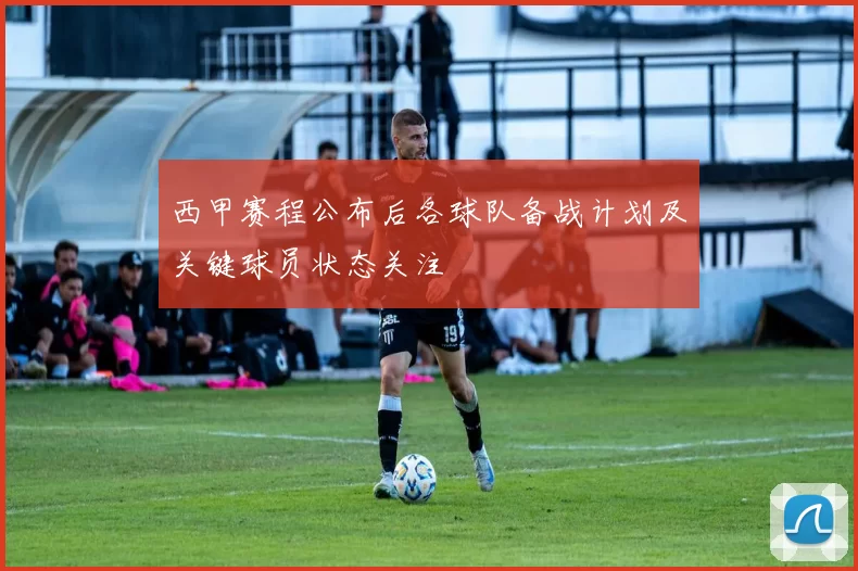 西甲赛程公布后各球队备战计划及关键球员状态关注
