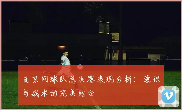 南京网球队总决赛表现分析：意识与战术的完美结合