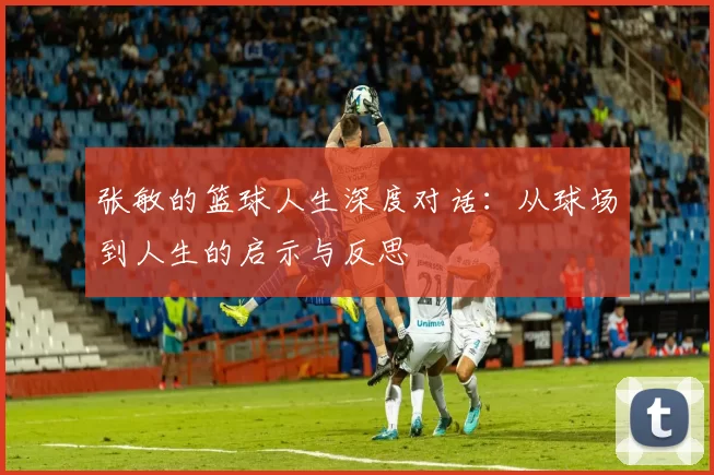 张敏的篮球人生深度对话：从球场到人生的启示与反思