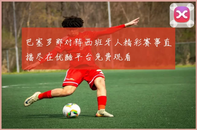 巴塞罗那对阵西班牙人精彩赛事直播尽在优酷平台免费观看