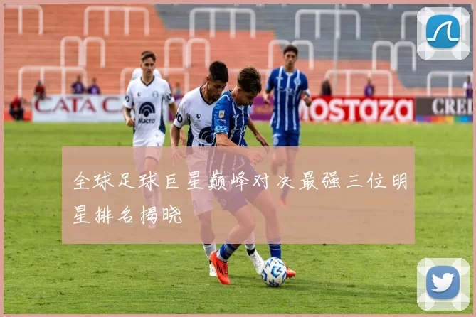 全球足球巨星巅峰对决最强三位明星排名揭晓
