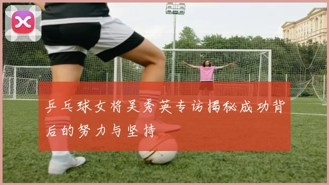 乒乓球女将吴秀英专访揭秘成功背后的努力与坚持