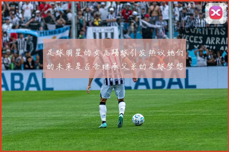 足球明星的女儿踢球引发热议她们的未来是否会继承父亲的足球梦想