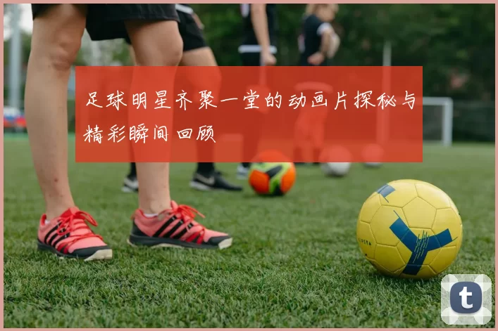 足球明星齐聚一堂的动画片探秘与精彩瞬间回顾