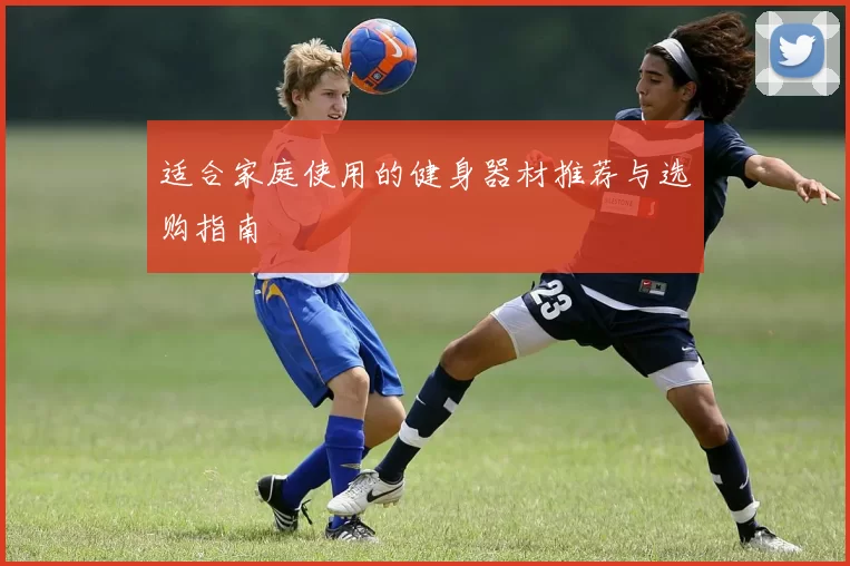 适合家庭使用的健身器材推荐与选购指南